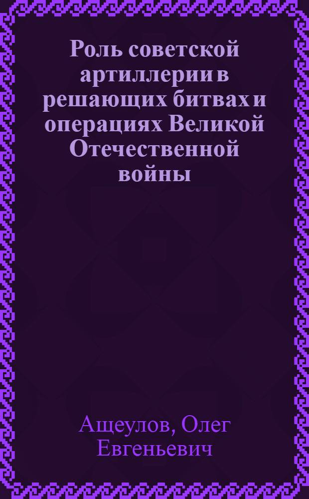 Роль советской артиллерии в решающих битвах и операциях Великой Отечественной войны : автореф. дис. на соиск. учен. степ. канд. ист. наук : специальность 07.00.02 <Отечеств. история>