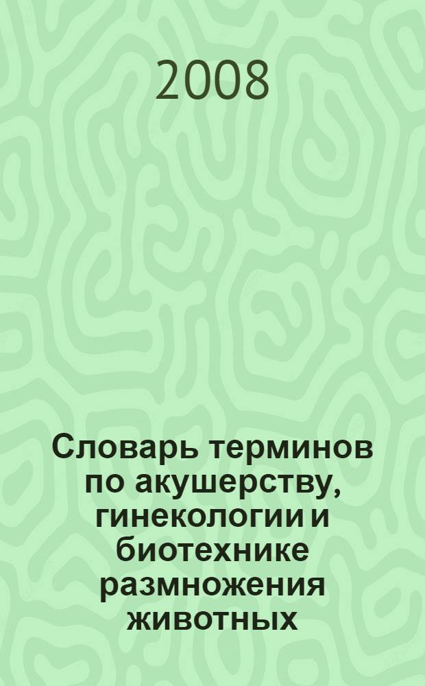 Словарь терминов по акушерству, гинекологии и биотехнике размножения животных : учебное пособие для студентов высших учебных заведений, обучающихся по специальности 110401 - "Зоотехния"