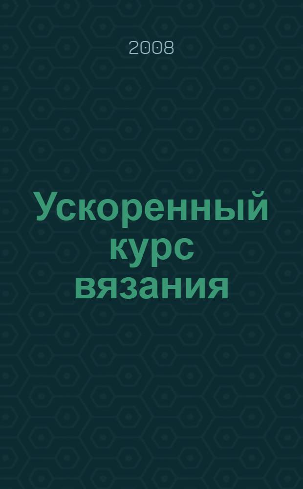 Ускоренный курс вязания : компактное руководство для всех уровней мастерства
