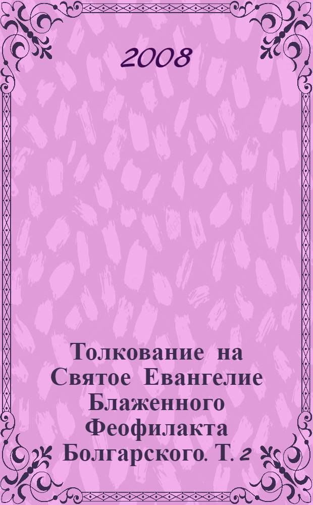 Толкование на Святое Евангелие Блаженного Феофилакта Болгарского. Т. 2 : Толкование на Евангелие от Луки ; Толкование на Евангелие от Иоанна