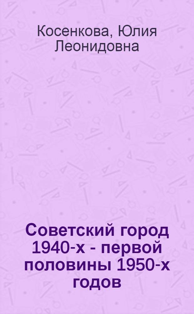 Советский город 1940-х - первой половины 1950-х годов : от творческих поисков к практике строительства