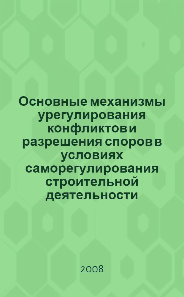 Основные механизмы урегулирования конфликтов и разрешения споров в условиях саморегулирования строительной деятельности : методические материалы