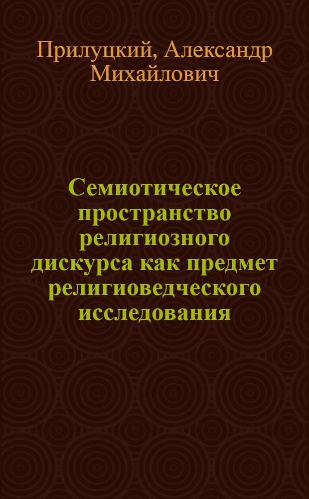 Семиотическое пространство религиозного дискурса как предмет религиоведческого исследования : автореф. дис. на соиск. учен. степ. д-ра филос. наук : специальность 09.00.13 <Религиоведение, филос. антропология, философия культуры>