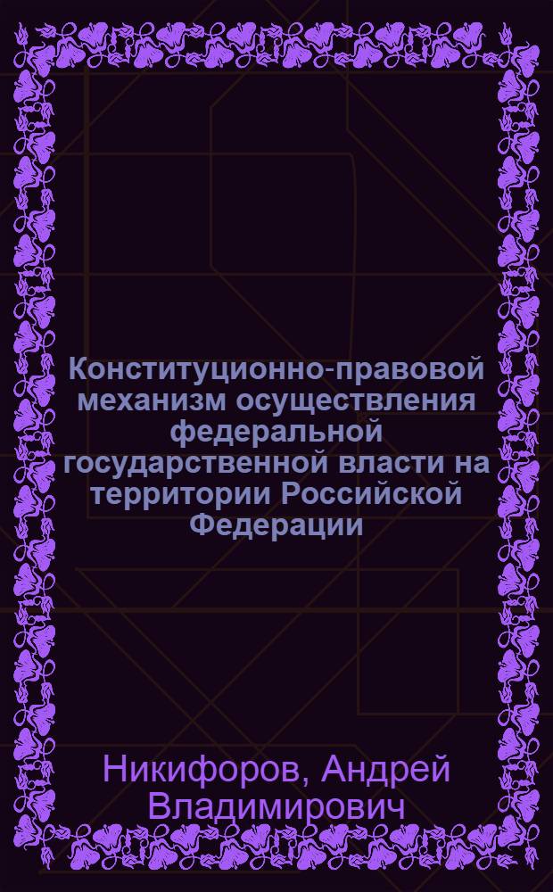 Конституционно-правовой механизм осуществления федеральной государственной власти на территории Российской Федерации : автореф. дис. на соиск. учен. степ. канд. юрид. наук : специальность 12.00.02 <Конституц. право; муницип. право>