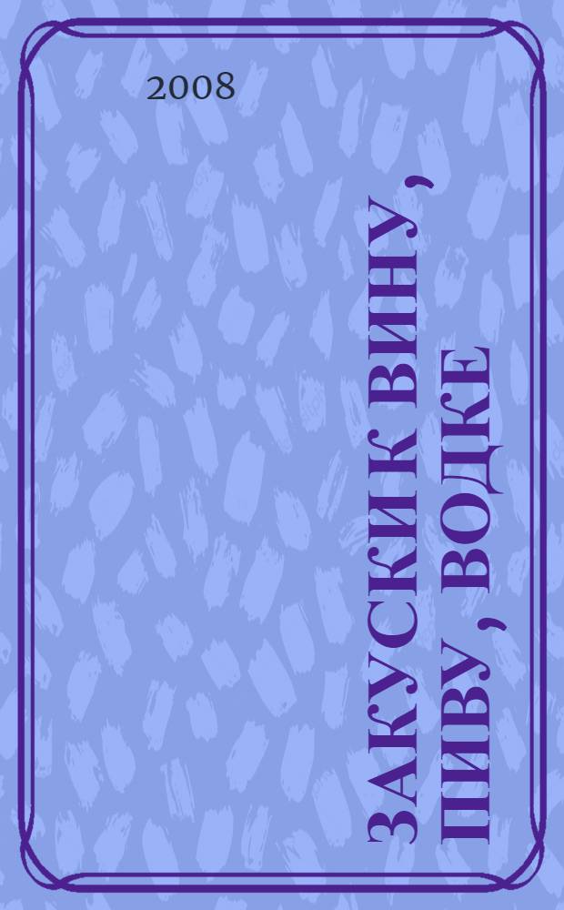 Закуски к вину, пиву, водке : домашние технологии, точные пропорции, секреты приготовления, лучшие рецепты, проверенные временем