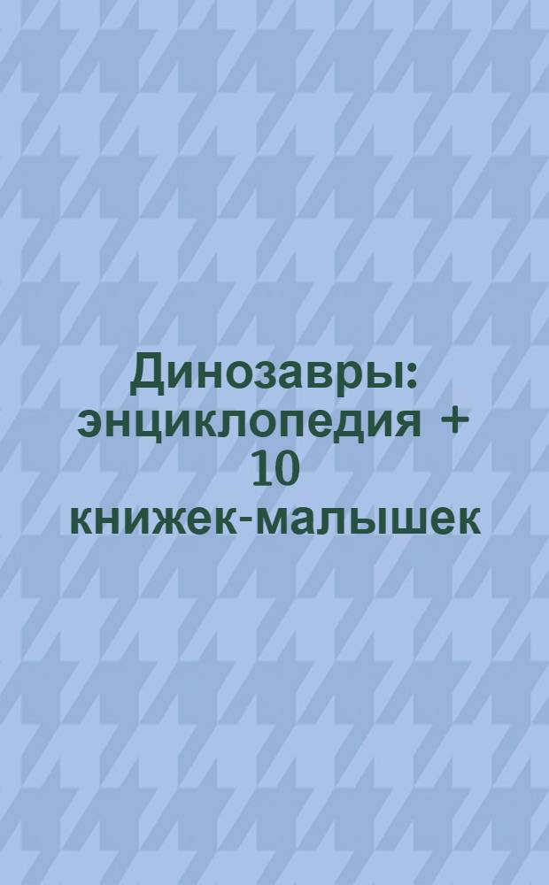 Динозавры : энциклопедия + 10 книжек-малышек : путешествие в мир динозавров! Свирепые хищники и кроткие великаны, а рядом с ними - целый калейдоскоп других удивительных существ! : для чтения взрослыми детям
