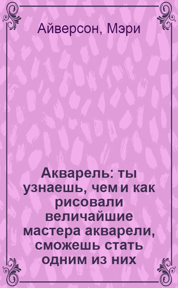 Акварель : ты узнаешь, чем и как рисовали величайшие мастера акварели, сможешь стать одним из них : для чтения взрослыми детям