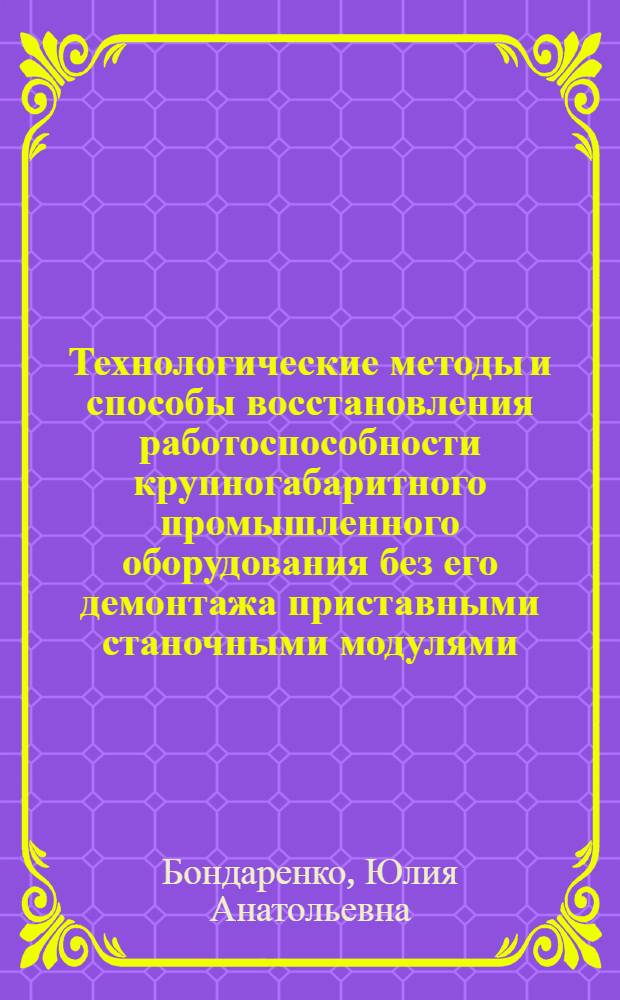 Технологические методы и способы восстановления работоспособности крупногабаритного промышленного оборудования без его демонтажа приставными станочными модулями : автореф. дис. на соиск. учен. степ. д-ра т. наук : специальность 05.02.08 <технология машиностроения>