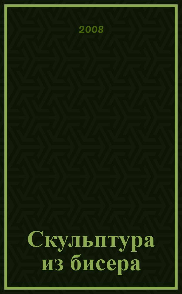 Скульптура из бисера : техника, приемы, изделия : энциклопедия