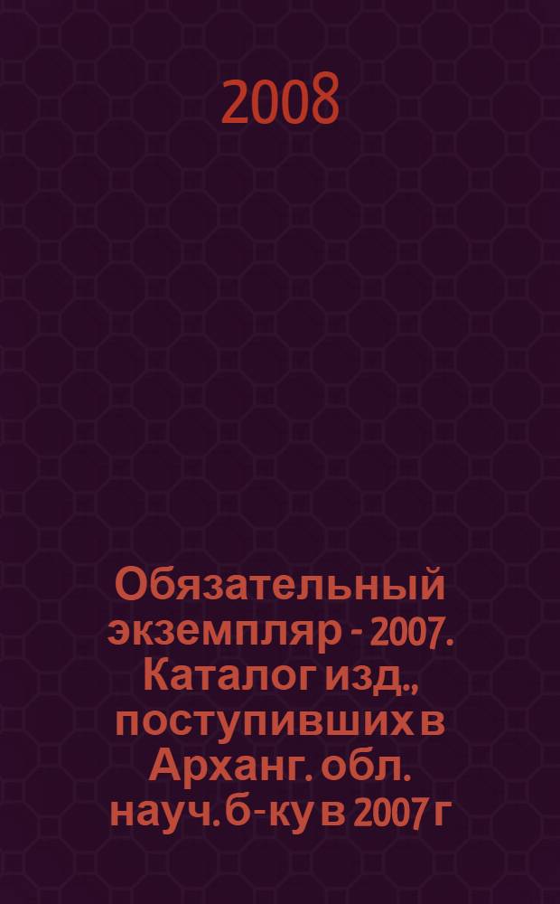 Обязательный экземпляр - 2007. Каталог изд., поступивших в Арханг. обл. науч. б-ку в 2007 г.