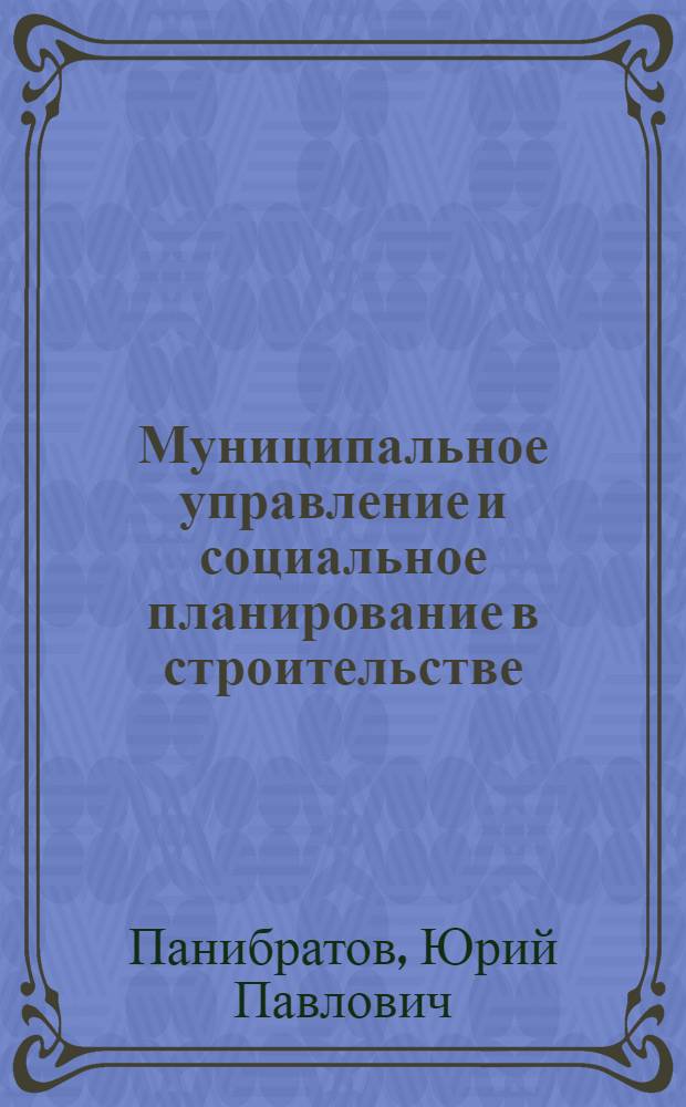 Муниципальное управление и социальное планирование в строительстве : учебное пособие для студентов высших учебных заведений, обучающихся по специальности "Экономика и управление на предприятии строительства"