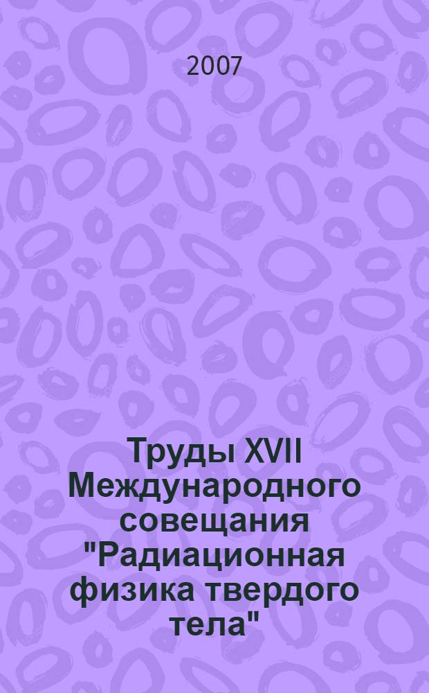 Труды XVII Международного совещания "Радиационная физика твердого тела" (Севастополь, 9-14 июля 2007 года)