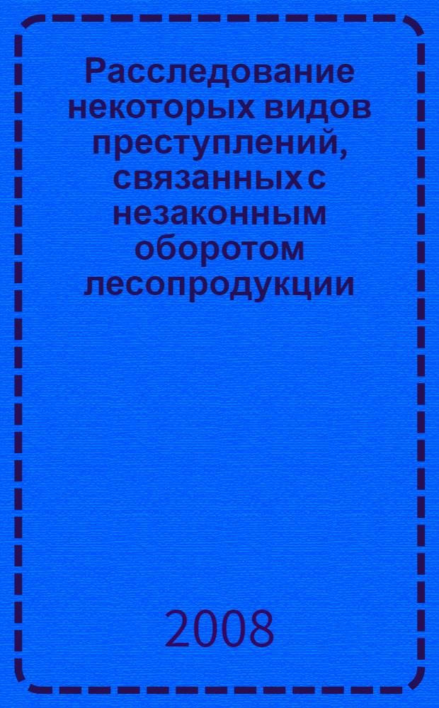 Расследование некоторых видов преступлений, связанных с незаконным оборотом лесопродукции : (виды, уголовно-правовая характеристика, методика расследования) : учебно-методическое пособие