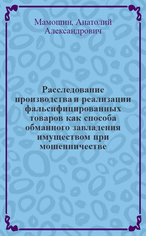 Расследование производства и реализации фальсифицированных товаров как способа обманного завладения имуществом при мошенничестве : автореф. дис. на соиск. учен. степ. канд. юрид. наук : специальность 12.00.09 <Уголов. процесс, криминалистика и судеб. экспертиза; оператив.-розыскная деятельность>