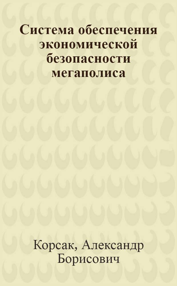 Система обеспечения экономической безопасности мегаполиса : автореф. дис. на соиск. учен. степ. д-ра экон. наук : специальность 08.00.05 <Экономика и упр. нар. хоз-вом>