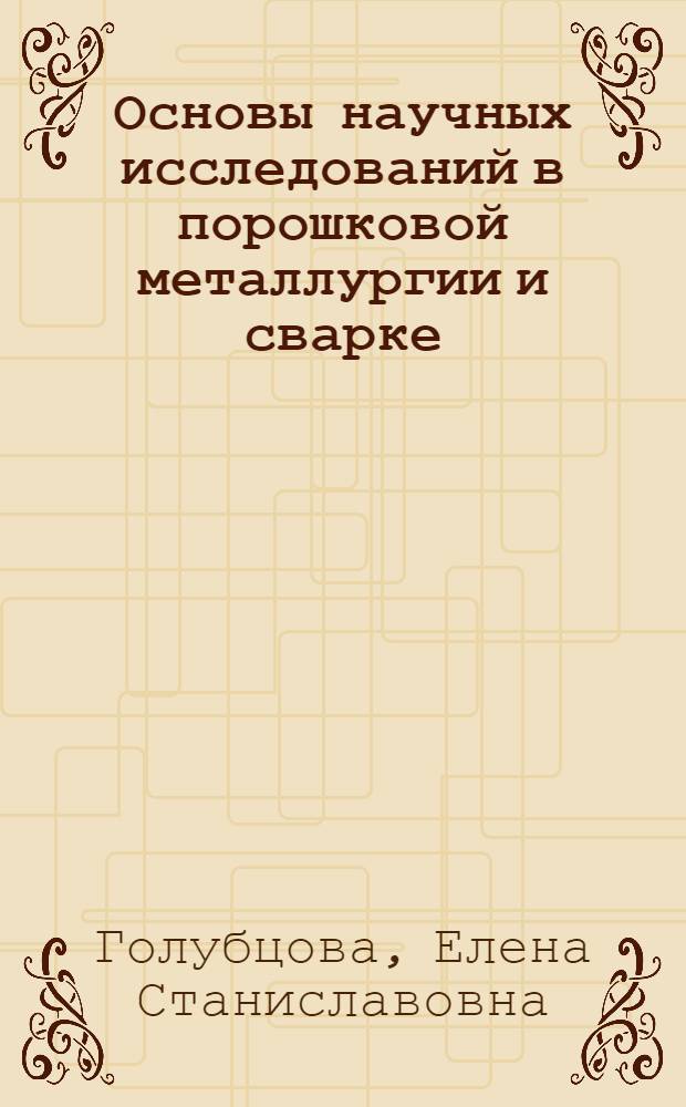 Основы научных исследований в порошковой металлургии и сварке : учебное пособие для студентов учреждений, обеспечмвающих получение высшего образования по металлургическим специальностям