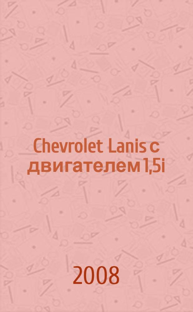 Chevrolet Lanis с двигателем 1,5i : устройство, эксплуатация, обслуживание, ремонт : иллюстрированное руководство