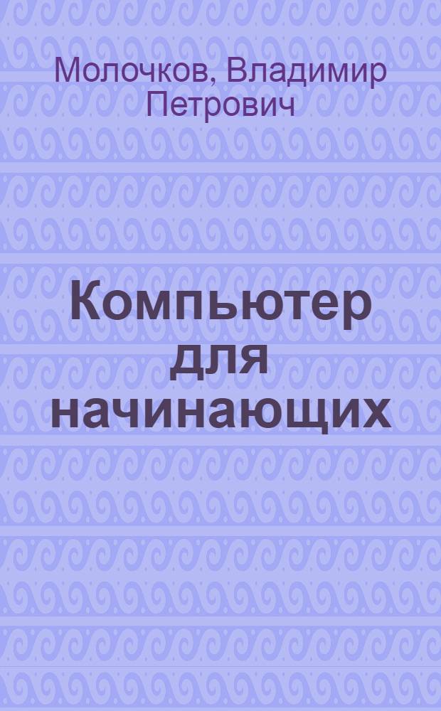 Компьютер для начинающих; понятный самоучитель для тех, кто боится ПК: самоучитель / Молочков В.П