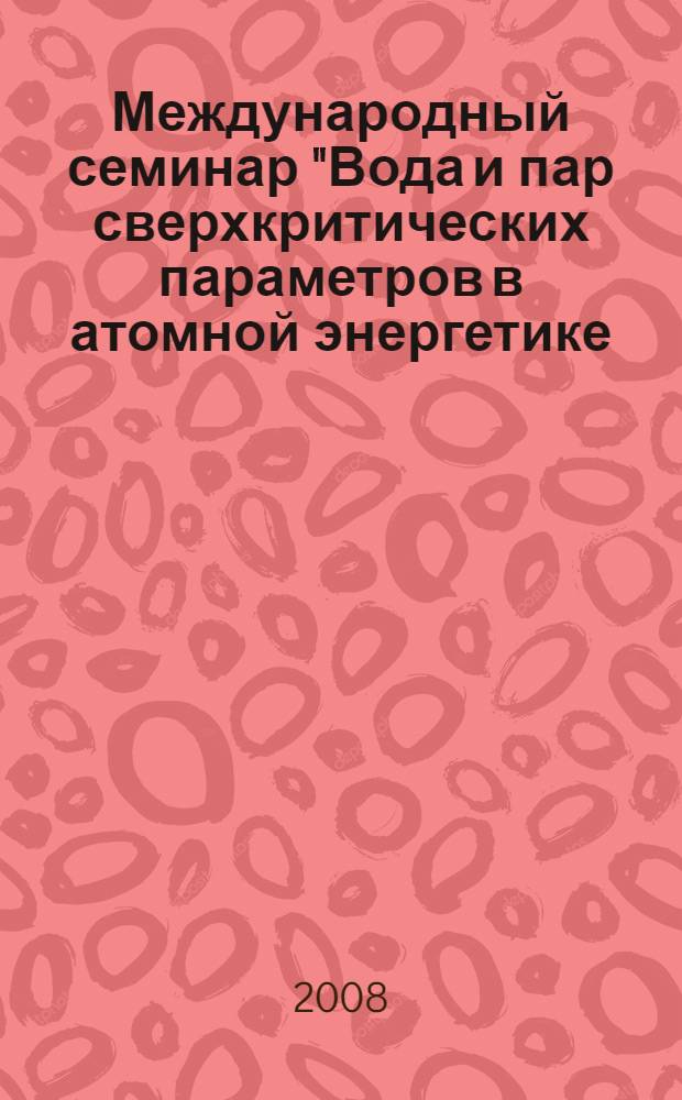 Международный семинар "Вода и пар сверхкритических параметров в атомной энергетике: проблемы и решения", Москва, 22-23 октября 2008 г. = International workshop "Supercritical water and steam in nuclear power engineering: problems and solutions", Moscow, 22-23 October 2008 : тезисы докладов