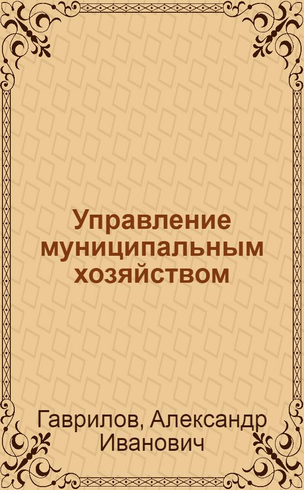 Управление муниципальным хозяйством: вопросы теории и практики : учебник для муниципальных органов управления, преподавателей вузов, студентов, экономических специальностей, магистров экономики, слушателей сети послевузовского образования