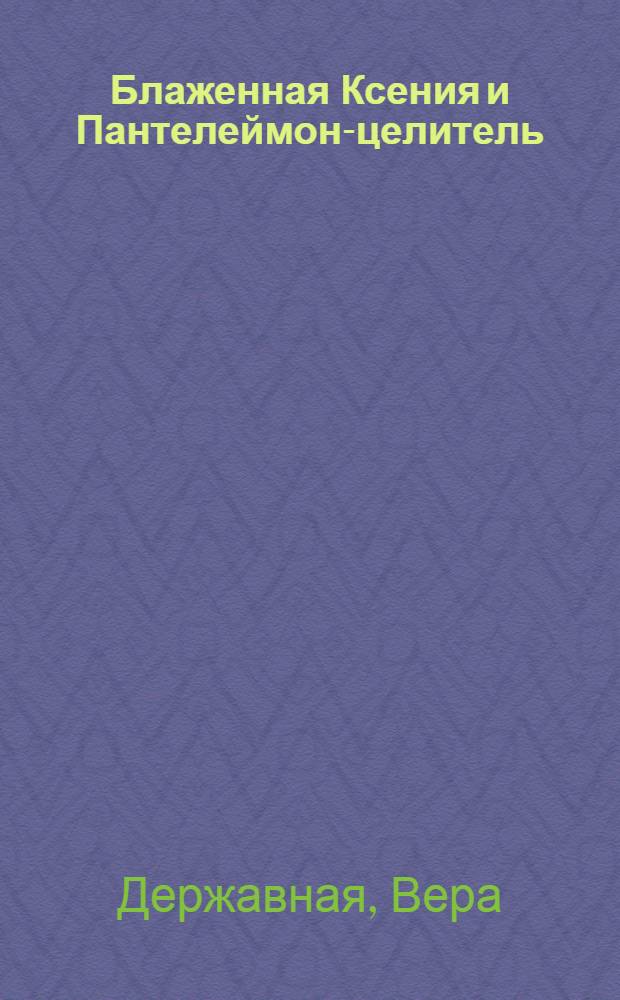 Блаженная Ксения и Пантелеймон-целитель : о жизни и чудесах, о молитвах и любви, о здоровье и помощи