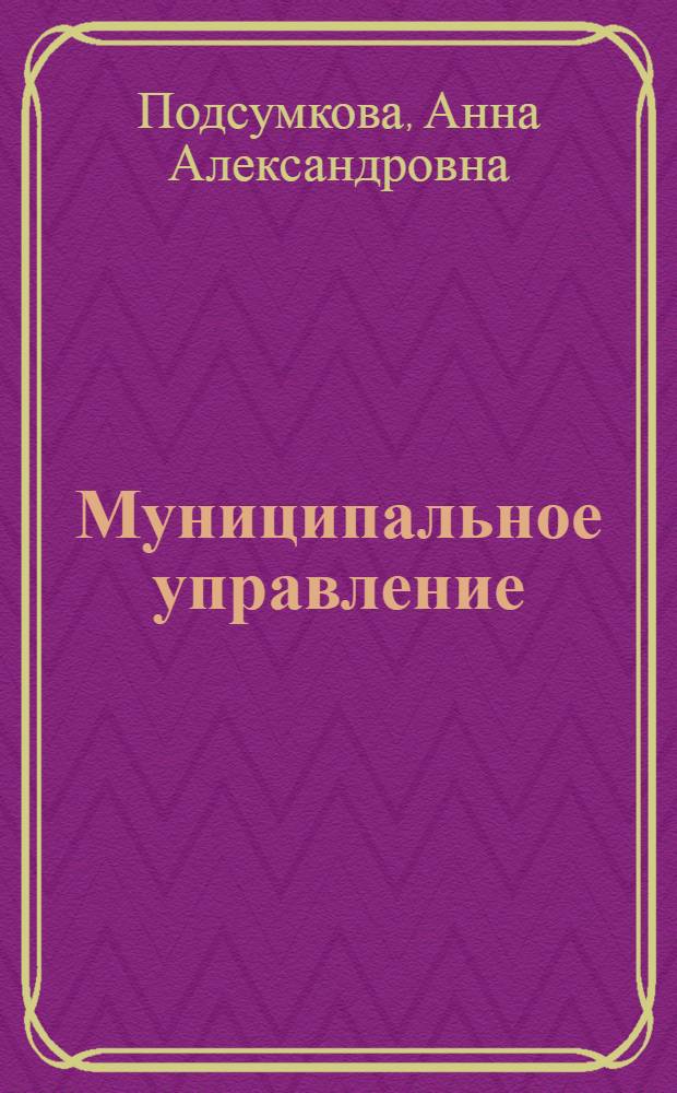 Муниципальное управление : учебное пособие для студентов, обучающихся по специальности 080504 "Государственное и муниципальное управление"