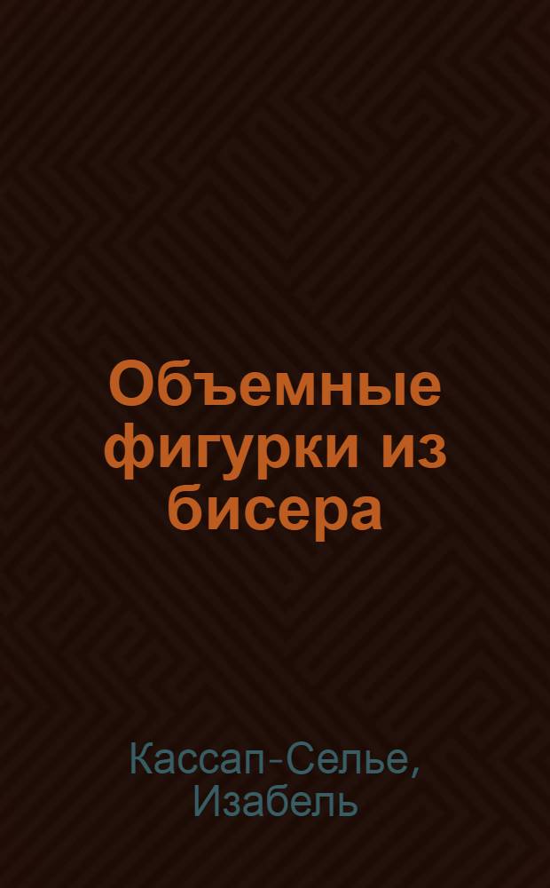 Объемные фигурки из бисера : 45 оригинальных моделей животных, птиц и насекомых : перевод с французского