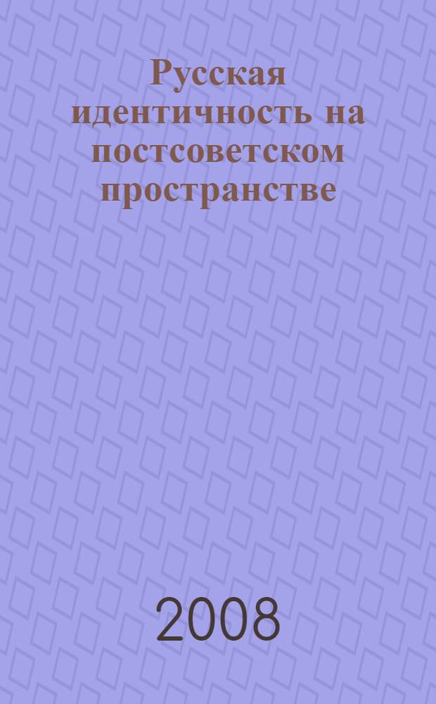 Русская идентичность на постсоветском пространстве : сборник статей на основе материалов экспертного круглого стола "Современная русская идентичность в России и за рубежом"