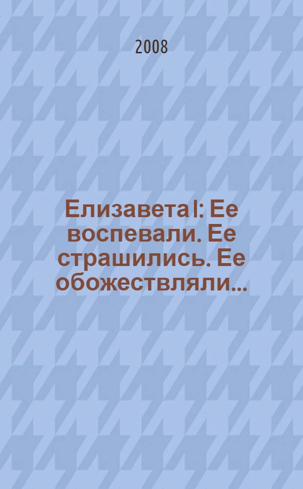 Елизавета I : Ее воспевали. Ее страшились. Ее обожествляли...