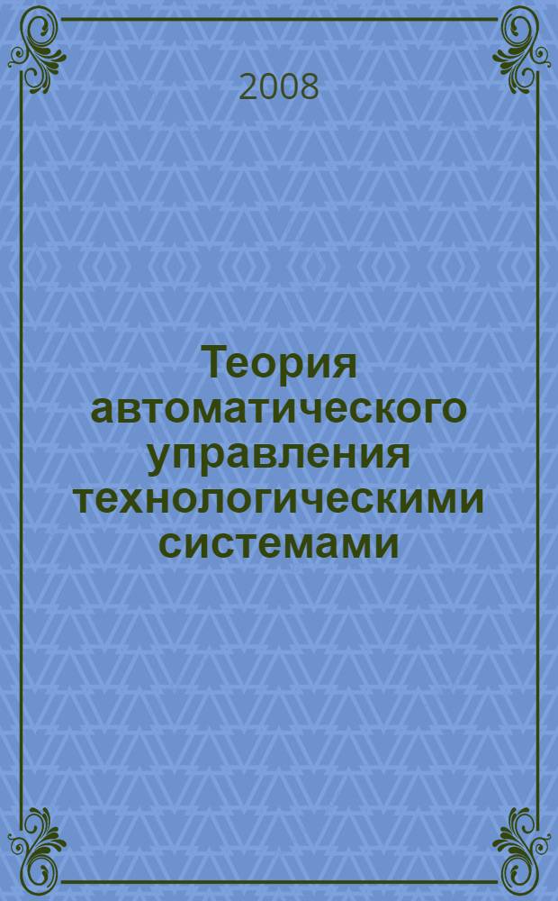 Теория автоматического управления технологическими системами : учебное пособие для студентов высших учебных заведений, обучающихся по направлению подготовки 220100 - Системный анализ и управление
