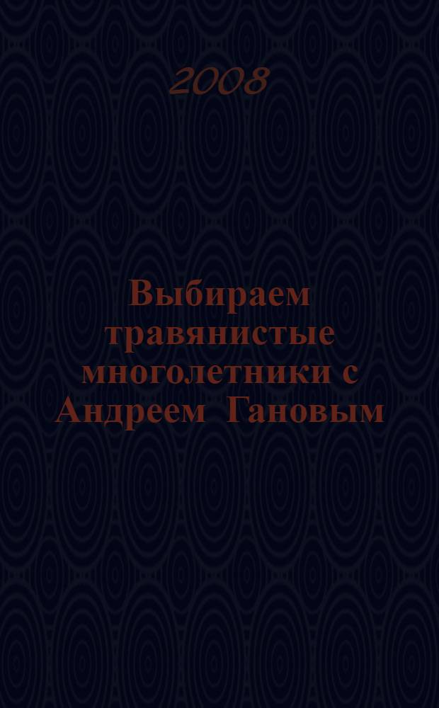 Выбираем травянистые многолетники с Андреем Гановым : личный опыт садоводов : сборник