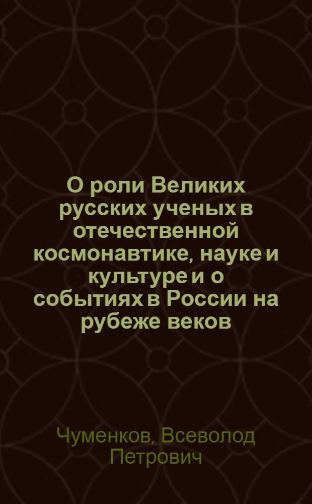 О роли Великих русских ученых в отечественной космонавтике, науке и культуре и о событиях в России на рубеже веков(конец XIX и начало XX века) : о творческом наследии и биографических данных теоретиков космонавтики, философов и мыслителей русского космизма и о событиях в России конца XIX и начала XX века