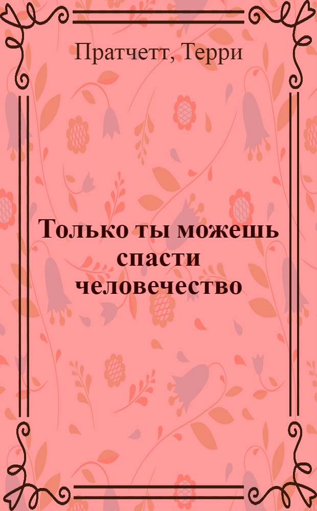 Только ты можешь спасти человечество : роман