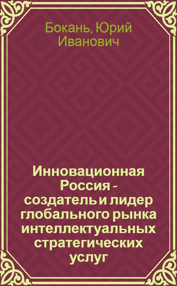 Инновационная Россия - создатель и лидер глобального рынка интеллектуальных стратегических услуг : к реализации Проекта Концепции долгосрочного социально-экономического развития Российской Федерации (Концепция-2020)