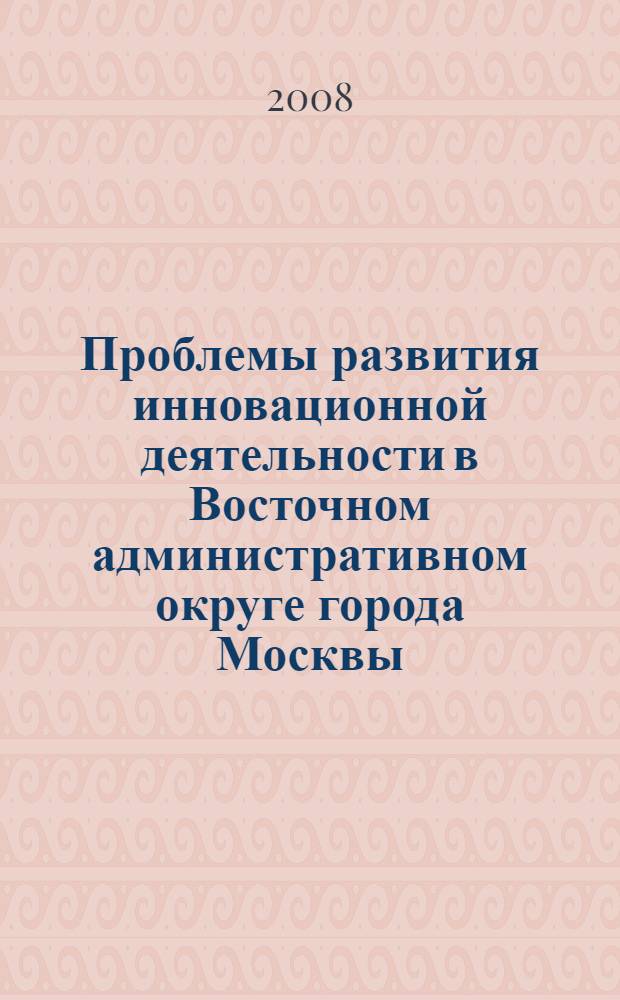 Проблемы развития инновационной деятельности в Восточном административном округе города Москвы : сборник научно-публицистических материалов конференций, круглых столов, семинаров, проведенных в 2007-2008 гг. под патронатом префектуры ВАО города Москвы