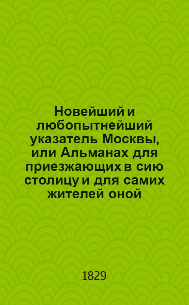 Новейший и любопытнейший указатель Москвы, или Альманах для приезжающих в сию столицу и для самих жителей оной... : С присовокуплением исторической картины Москвы и описания всех присутственных мест, как военных, равно и гражданских, учебных и прочих заведений и т. д. : В 2 ч. : Ч. 1-2