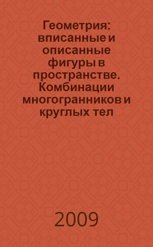 Геометрия : вписанные и описанные фигуры в пространстве. Комбинации многогранников и круглых тел. Задачи на нахождение радиусов вписанных и описанных сфер, элементов вписанных и описанных многогранников : учебно-методическое пособие