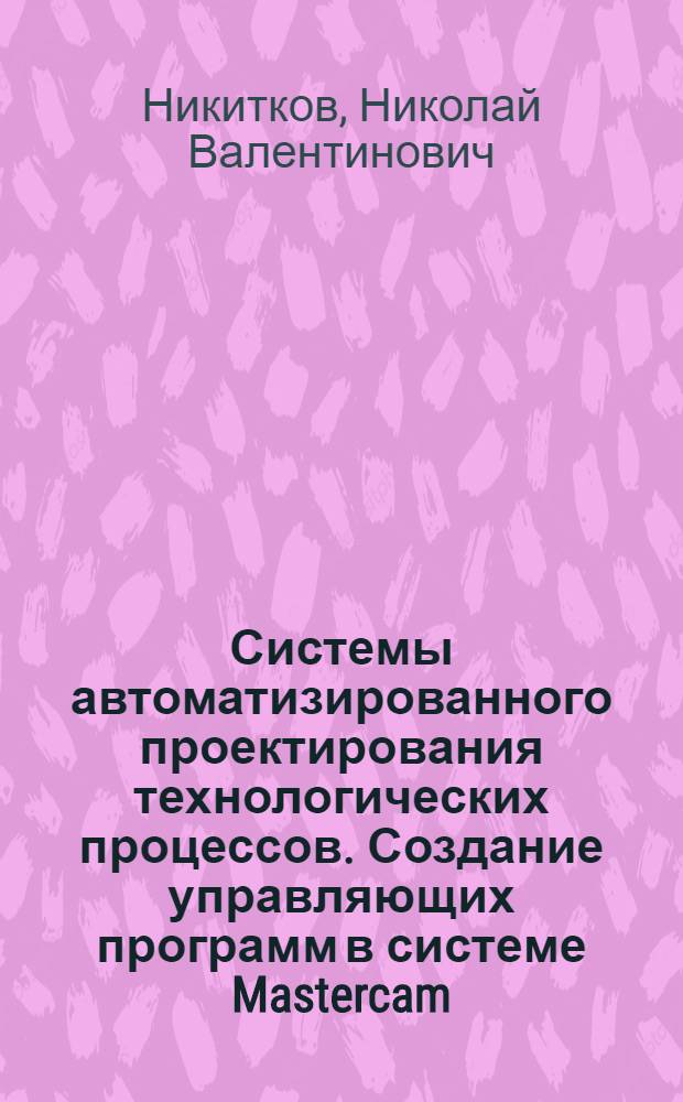 Системы автоматизированного проектирования технологических процессов. Создание управляющих программ в системе Mastercam : учебное пособие для студентов высших учебных заведений, обучающихся по направлению подготовки 150400 " Технологические машины и оборудование"