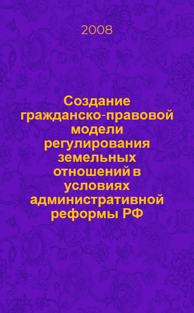 Создание гражданско-правовой модели регулирования земельных отношений в условиях административной реформы РФ : материалы Всероссийской научно-практической конференции, г. Астрахань, 4-6 ноября 2008 г