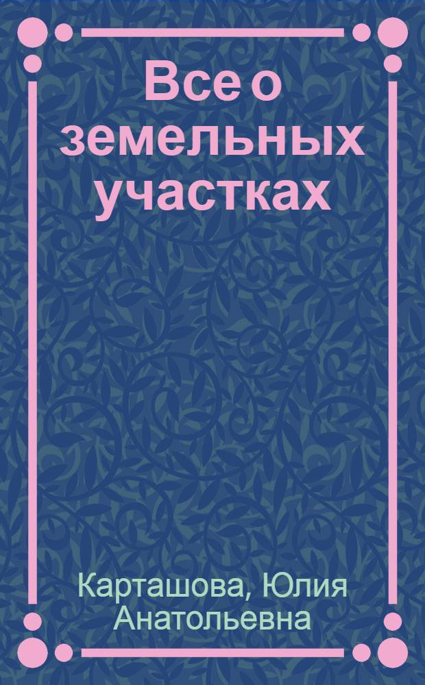 Все о земельных участках: основания и порядок приобретения : виды прав на земельные участки. Способы приобретения земельных участков. Договоры купли-продажи и аренды земельных участков. Образцы документов, необходимых для приобретения земельных участков