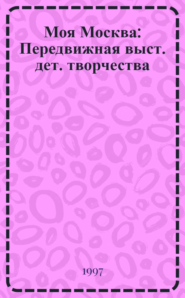 Моя Москва : Передвижная выст. дет. творчества : 850-летию г. Москвы посвящается : Кат