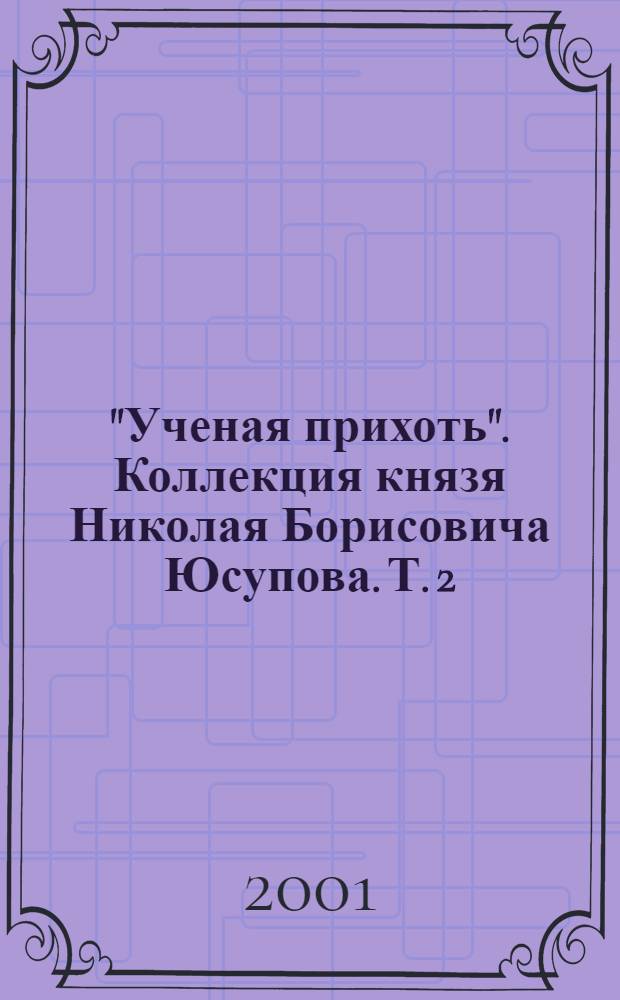 "Ученая прихоть". Коллекция князя Николая Борисовича Юсупова. [Т.] 2