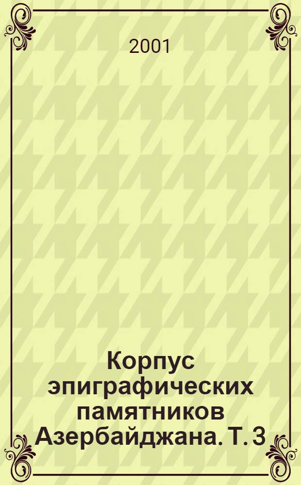 Корпус эпиграфических памятников Азербайджана. Т. 3 : Арабо-персо-тюркоязычные надписи Нахчыванской Автономной Республики (XII век-начало XX века)
