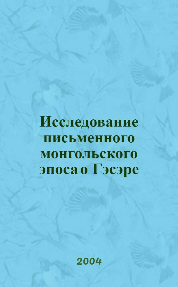 Исследование письменного монгольского эпоса о Гэсэре : десять из сорока главных вариантов эпоса "Гэсэр" на монгольском языке - рукописных и ксилографических : сокращенный авторский перевод с современного монгольского языка
