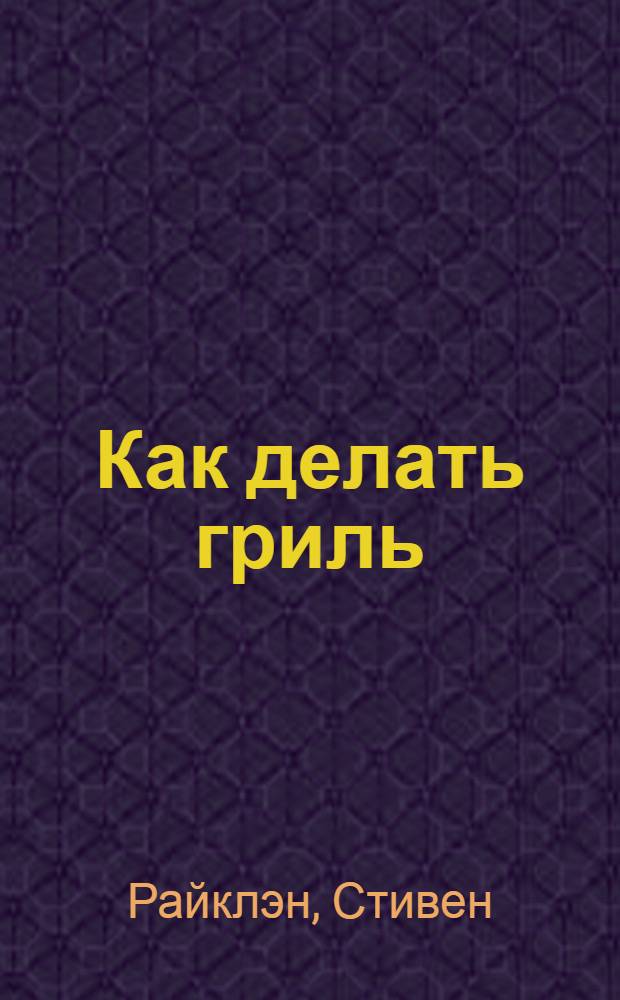 Как делать гриль : полная иллюстрированная книга способов приготовления барбекю : подробные простые в исполнении рецепты, поваренная книга барбекю! библия : перевод с английского