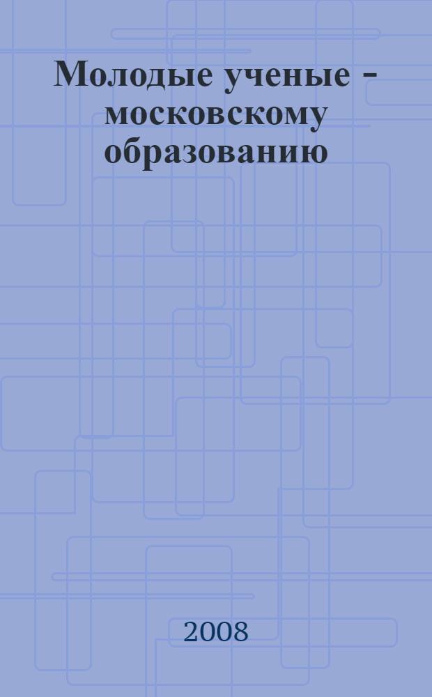 Молодые ученые - московскому образованию : материалы VII городской научно-практической конференции молодых ученых и студентов учреждений высшего и среднего образования городского подчинения