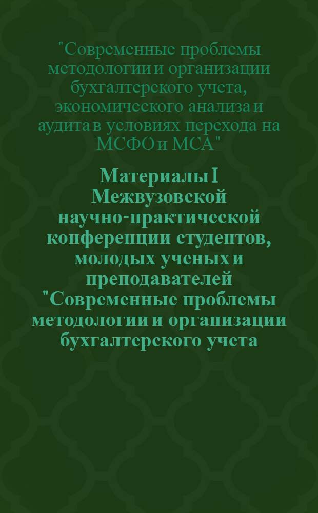 Материалы I Межвузовской научно-практической конференции студентов, молодых ученых и преподавателей "Современные проблемы методологии и организации бухгалтерского учета, экономического анализа и аудита в условиях перехода на МСФО и МСА"