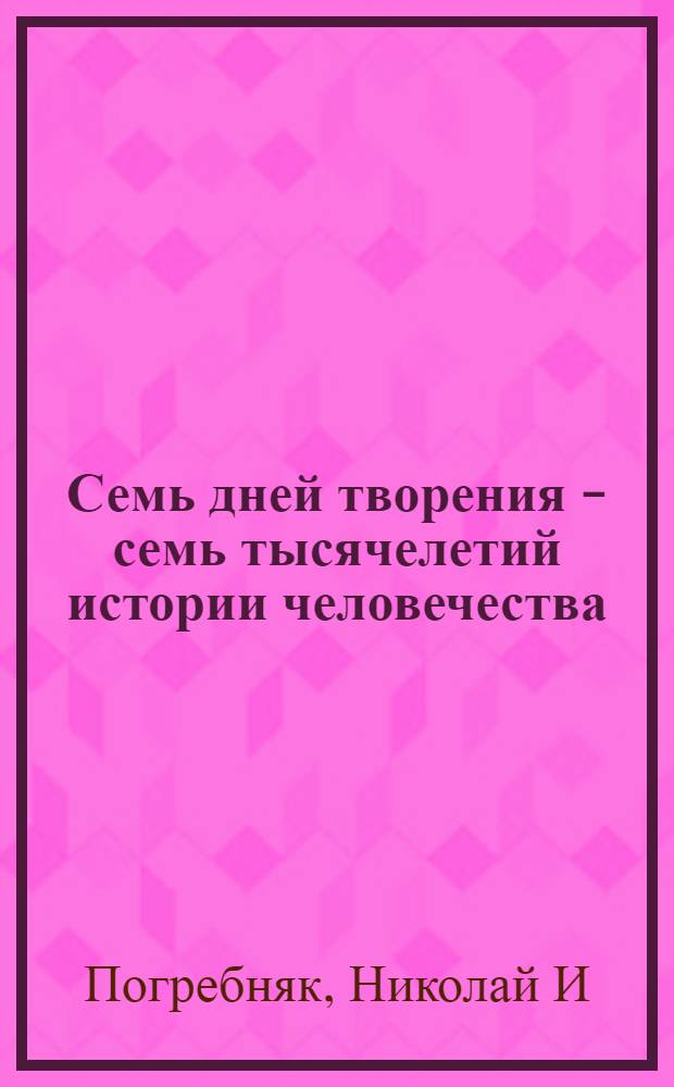 Семь дней творения - семь тысячелетий истории человечества : исследование того, что было, что есть и что будет