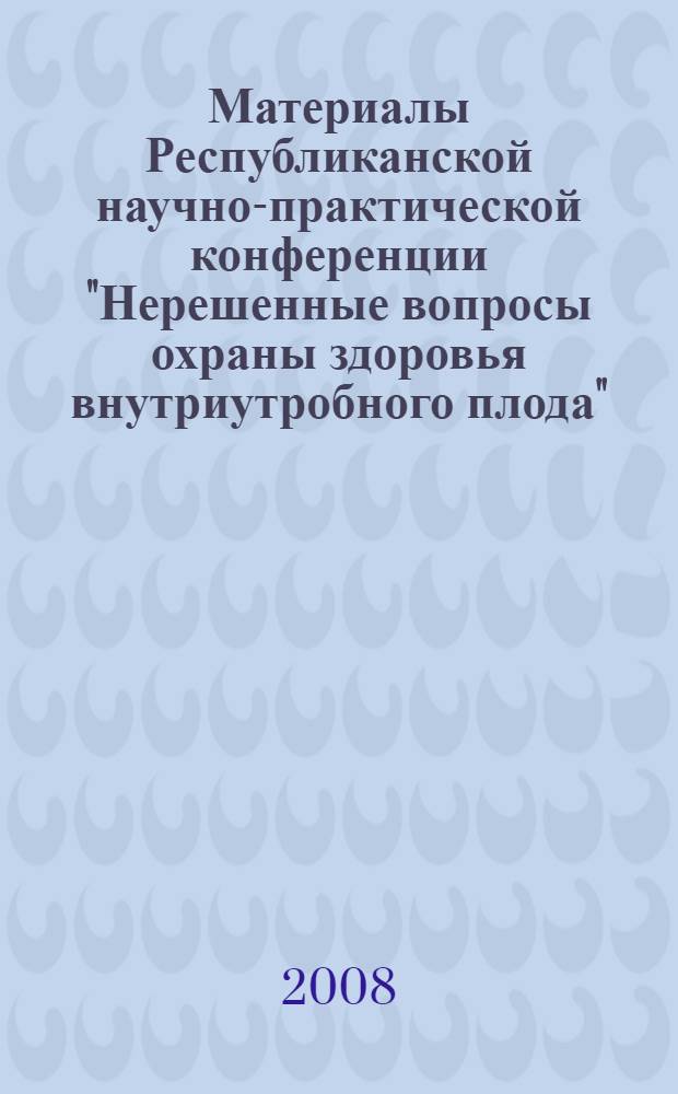 Материалы Республиканской научно-практической конференции "Нерешенные вопросы охраны здоровья внутриутробного плода", г. Екатеринбург, 2008 год