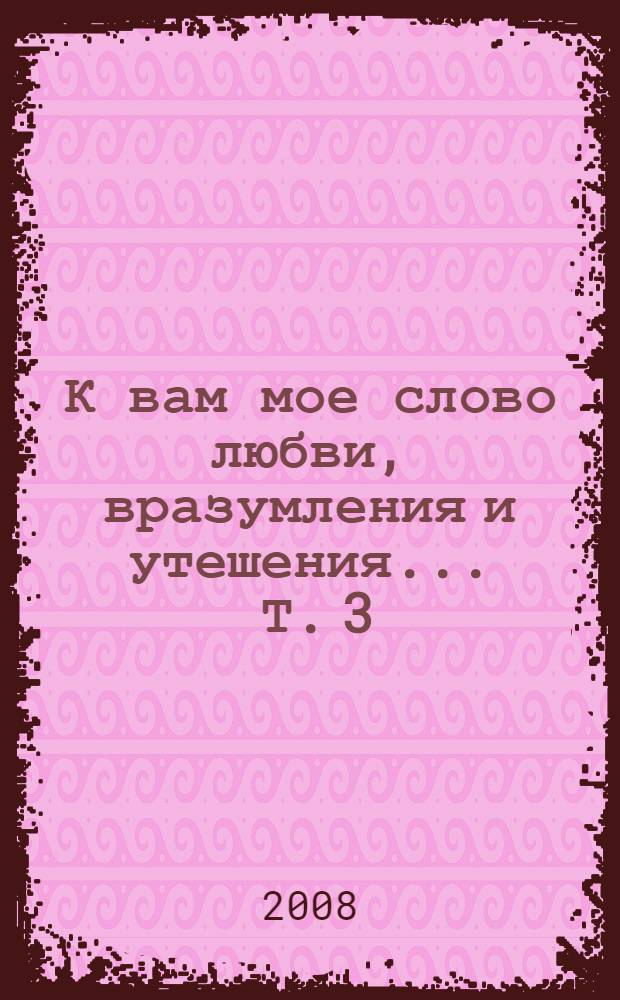 К вам мое слово любви, вразумления и утешения ... Т. 3